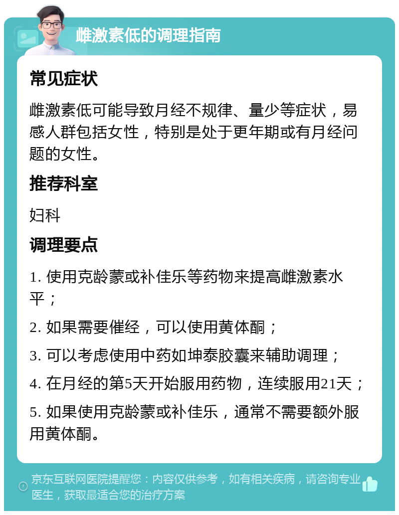 雌激素低的调理指南 常见症状 雌激素低可能导致月经不规律、量少等症状，易感人群包括女性，特别是处于更年期或有月经问题的女性。 推荐科室 妇科 调理要点 1. 使用克龄蒙或补佳乐等药物来提高雌激素水平； 2. 如果需要催经，可以使用黄体酮； 3. 可以考虑使用中药如坤泰胶囊来辅助调理； 4. 在月经的第5天开始服用药物，连续服用21天； 5. 如果使用克龄蒙或补佳乐，通常不需要额外服用黄体酮。