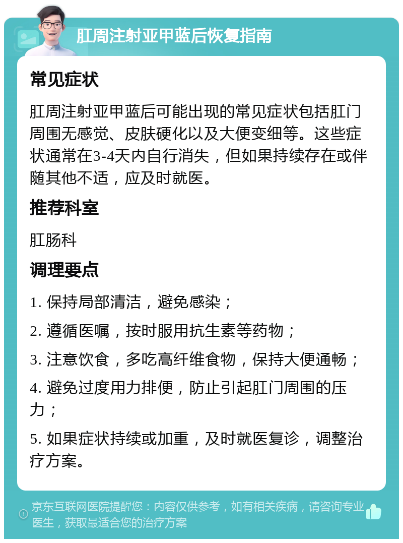 肛周注射亚甲蓝后恢复指南 常见症状 肛周注射亚甲蓝后可能出现的常见症状包括肛门周围无感觉、皮肤硬化以及大便变细等。这些症状通常在3-4天内自行消失，但如果持续存在或伴随其他不适，应及时就医。 推荐科室 肛肠科 调理要点 1. 保持局部清洁，避免感染； 2. 遵循医嘱，按时服用抗生素等药物； 3. 注意饮食，多吃高纤维食物，保持大便通畅； 4. 避免过度用力排便，防止引起肛门周围的压力； 5. 如果症状持续或加重，及时就医复诊，调整治疗方案。