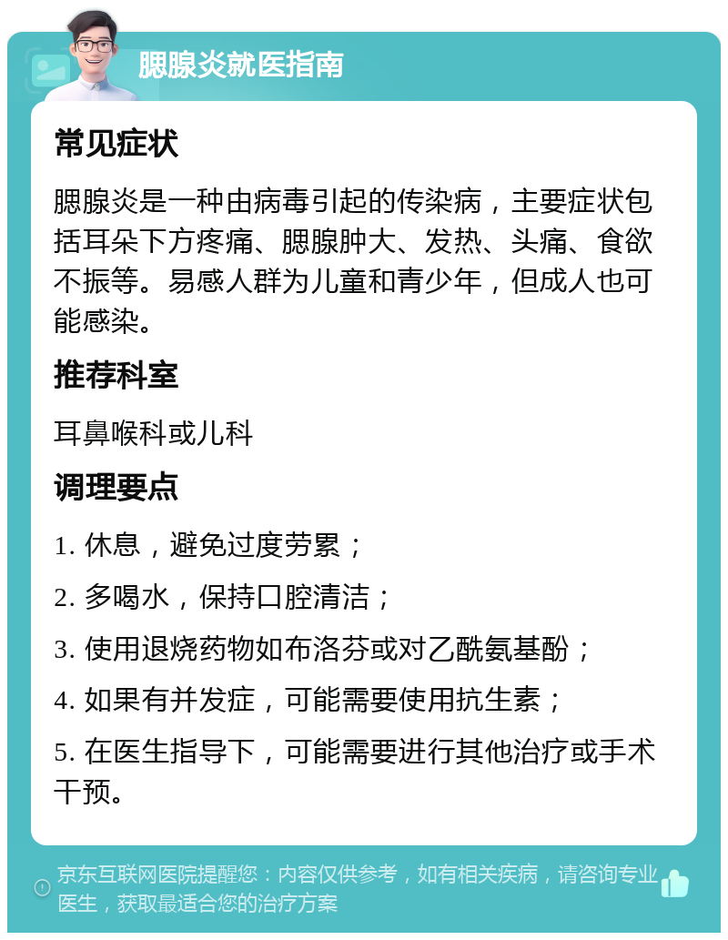 腮腺炎就医指南 常见症状 腮腺炎是一种由病毒引起的传染病，主要症状包括耳朵下方疼痛、腮腺肿大、发热、头痛、食欲不振等。易感人群为儿童和青少年，但成人也可能感染。 推荐科室 耳鼻喉科或儿科 调理要点 1. 休息，避免过度劳累； 2. 多喝水，保持口腔清洁； 3. 使用退烧药物如布洛芬或对乙酰氨基酚； 4. 如果有并发症，可能需要使用抗生素； 5. 在医生指导下，可能需要进行其他治疗或手术干预。