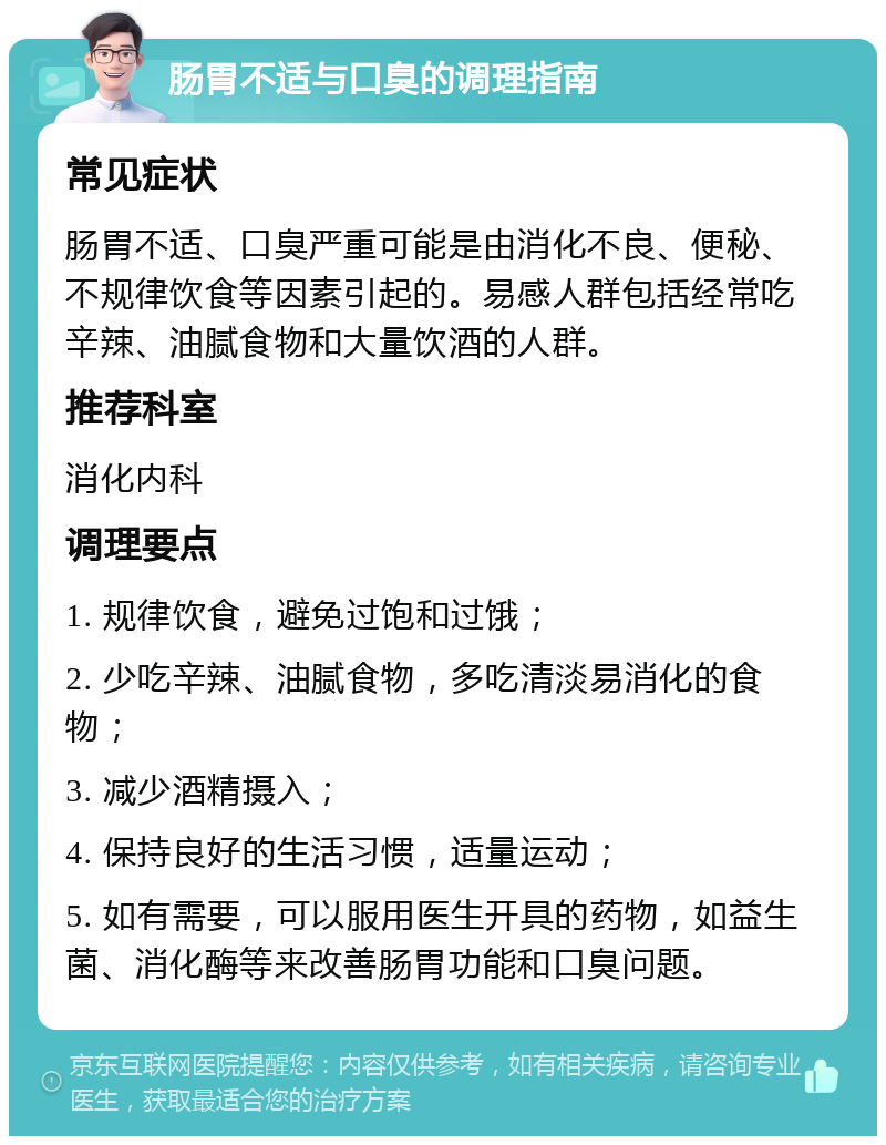 肠胃不适与口臭的调理指南 常见症状 肠胃不适、口臭严重可能是由消化不良、便秘、不规律饮食等因素引起的。易感人群包括经常吃辛辣、油腻食物和大量饮酒的人群。 推荐科室 消化内科 调理要点 1. 规律饮食，避免过饱和过饿； 2. 少吃辛辣、油腻食物，多吃清淡易消化的食物； 3. 减少酒精摄入； 4. 保持良好的生活习惯，适量运动； 5. 如有需要，可以服用医生开具的药物，如益生菌、消化酶等来改善肠胃功能和口臭问题。