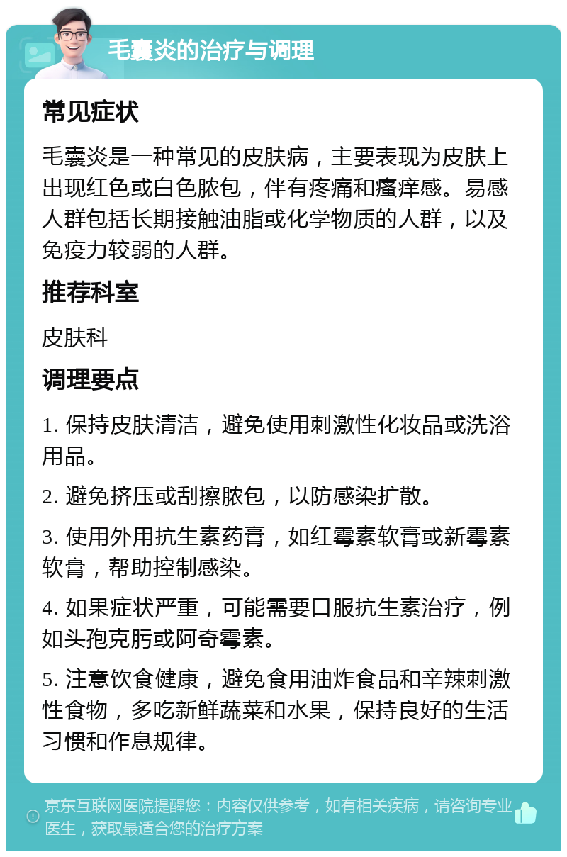 毛囊炎的治疗与调理 常见症状 毛囊炎是一种常见的皮肤病，主要表现为皮肤上出现红色或白色脓包，伴有疼痛和瘙痒感。易感人群包括长期接触油脂或化学物质的人群，以及免疫力较弱的人群。 推荐科室 皮肤科 调理要点 1. 保持皮肤清洁，避免使用刺激性化妆品或洗浴用品。 2. 避免挤压或刮擦脓包，以防感染扩散。 3. 使用外用抗生素药膏，如红霉素软膏或新霉素软膏，帮助控制感染。 4. 如果症状严重，可能需要口服抗生素治疗，例如头孢克肟或阿奇霉素。 5. 注意饮食健康，避免食用油炸食品和辛辣刺激性食物，多吃新鲜蔬菜和水果，保持良好的生活习惯和作息规律。