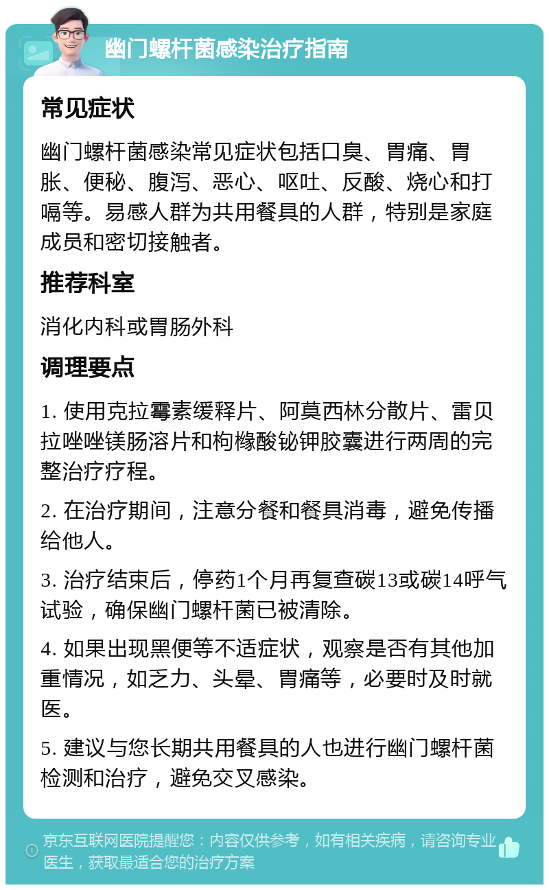 幽门螺杆菌感染治疗指南 常见症状 幽门螺杆菌感染常见症状包括口臭、胃痛、胃胀、便秘、腹泻、恶心、呕吐、反酸、烧心和打嗝等。易感人群为共用餐具的人群，特别是家庭成员和密切接触者。 推荐科室 消化内科或胃肠外科 调理要点 1. 使用克拉霉素缓释片、阿莫西林分散片、雷贝拉唑唑镁肠溶片和枸橼酸铋钾胶囊进行两周的完整治疗疗程。 2. 在治疗期间，注意分餐和餐具消毒，避免传播给他人。 3. 治疗结束后，停药1个月再复查碳13或碳14呼气试验，确保幽门螺杆菌已被清除。 4. 如果出现黑便等不适症状，观察是否有其他加重情况，如乏力、头晕、胃痛等，必要时及时就医。 5. 建议与您长期共用餐具的人也进行幽门螺杆菌检测和治疗，避免交叉感染。