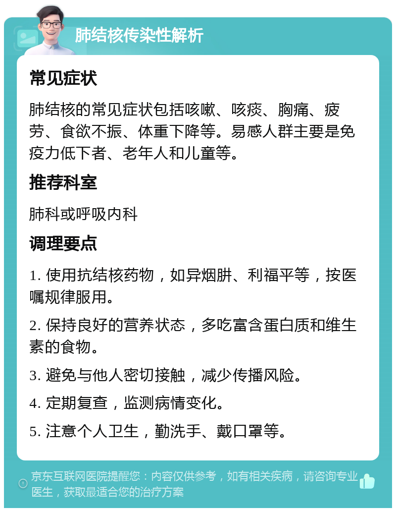 肺结核传染性解析 常见症状 肺结核的常见症状包括咳嗽、咳痰、胸痛、疲劳、食欲不振、体重下降等。易感人群主要是免疫力低下者、老年人和儿童等。 推荐科室 肺科或呼吸内科 调理要点 1. 使用抗结核药物，如异烟肼、利福平等，按医嘱规律服用。 2. 保持良好的营养状态，多吃富含蛋白质和维生素的食物。 3. 避免与他人密切接触，减少传播风险。 4. 定期复查，监测病情变化。 5. 注意个人卫生，勤洗手、戴口罩等。