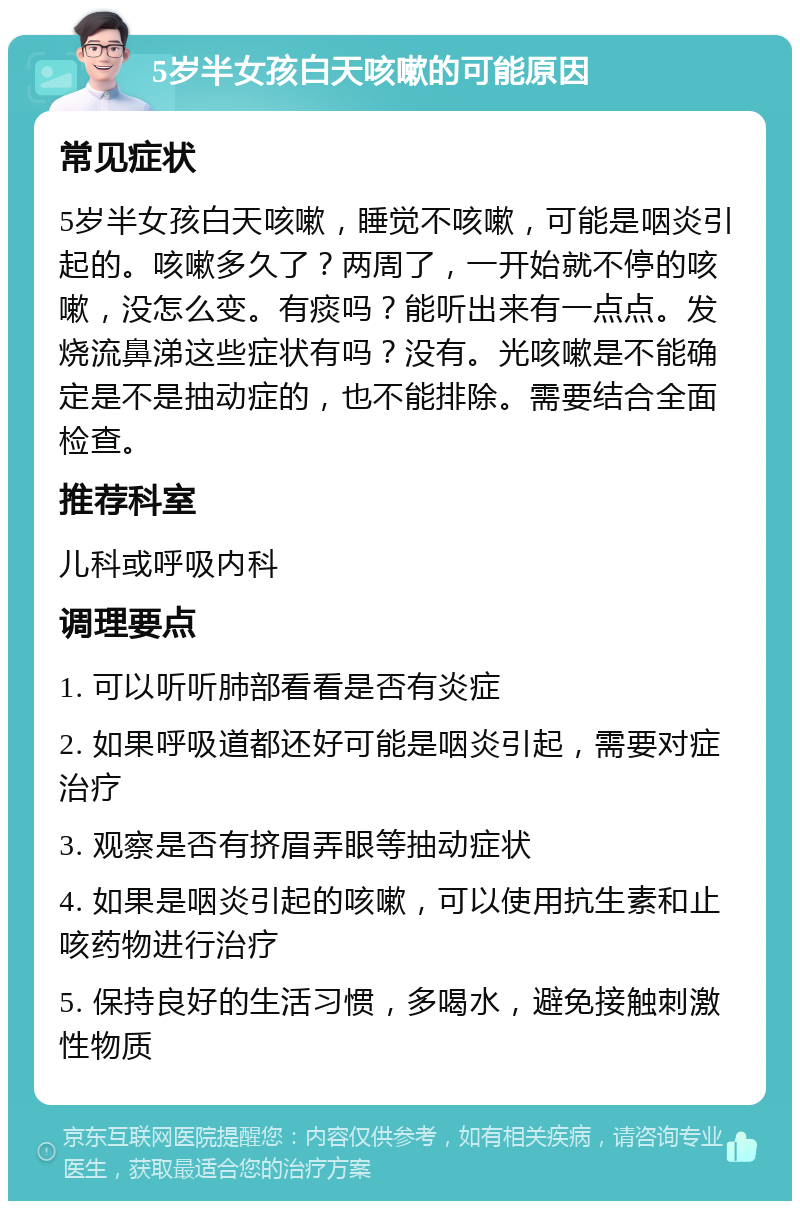 5岁半女孩白天咳嗽的可能原因 常见症状 5岁半女孩白天咳嗽，睡觉不咳嗽，可能是咽炎引起的。咳嗽多久了？两周了，一开始就不停的咳嗽，没怎么变。有痰吗？能听出来有一点点。发烧流鼻涕这些症状有吗？没有。光咳嗽是不能确定是不是抽动症的，也不能排除。需要结合全面检查。 推荐科室 儿科或呼吸内科 调理要点 1. 可以听听肺部看看是否有炎症 2. 如果呼吸道都还好可能是咽炎引起，需要对症治疗 3. 观察是否有挤眉弄眼等抽动症状 4. 如果是咽炎引起的咳嗽，可以使用抗生素和止咳药物进行治疗 5. 保持良好的生活习惯，多喝水，避免接触刺激性物质