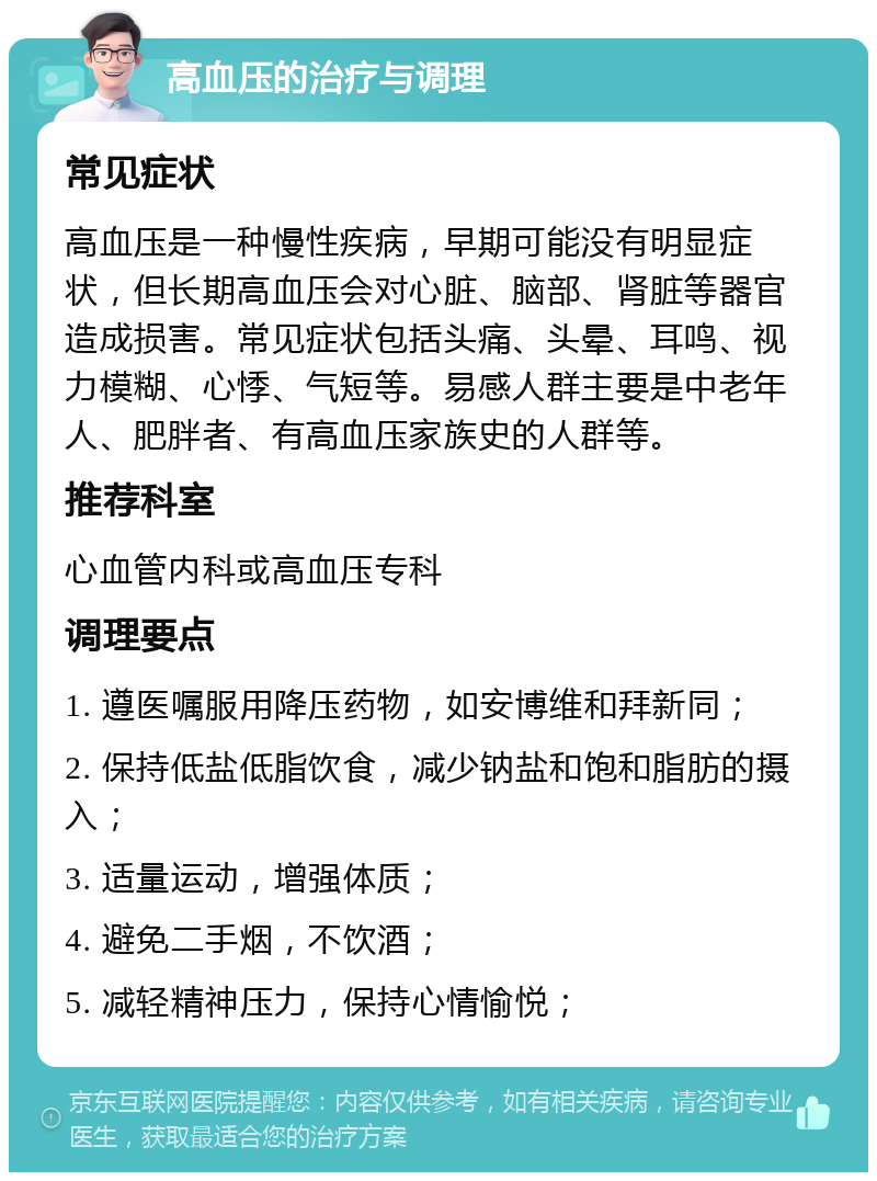 高血压的治疗与调理 常见症状 高血压是一种慢性疾病，早期可能没有明显症状，但长期高血压会对心脏、脑部、肾脏等器官造成损害。常见症状包括头痛、头晕、耳鸣、视力模糊、心悸、气短等。易感人群主要是中老年人、肥胖者、有高血压家族史的人群等。 推荐科室 心血管内科或高血压专科 调理要点 1. 遵医嘱服用降压药物，如安博维和拜新同； 2. 保持低盐低脂饮食，减少钠盐和饱和脂肪的摄入； 3. 适量运动，增强体质； 4. 避免二手烟，不饮酒； 5. 减轻精神压力，保持心情愉悦；