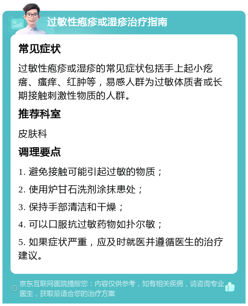 过敏性疱疹或湿疹治疗指南 常见症状 过敏性疱疹或湿疹的常见症状包括手上起小疙瘩、瘙痒、红肿等，易感人群为过敏体质者或长期接触刺激性物质的人群。 推荐科室 皮肤科 调理要点 1. 避免接触可能引起过敏的物质； 2. 使用炉甘石洗剂涂抹患处； 3. 保持手部清洁和干燥； 4. 可以口服抗过敏药物如扑尔敏； 5. 如果症状严重，应及时就医并遵循医生的治疗建议。