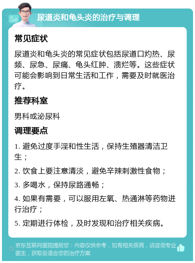 尿道炎和龟头炎的治疗与调理 常见症状 尿道炎和龟头炎的常见症状包括尿道口灼热、尿频、尿急、尿痛、龟头红肿、溃烂等。这些症状可能会影响到日常生活和工作，需要及时就医治疗。 推荐科室 男科或泌尿科 调理要点 1. 避免过度手淫和性生活，保持生殖器清洁卫生； 2. 饮食上要注意清淡，避免辛辣刺激性食物； 3. 多喝水，保持尿路通畅； 4. 如果有需要，可以服用左氧、热通淋等药物进行治疗； 5. 定期进行体检，及时发现和治疗相关疾病。