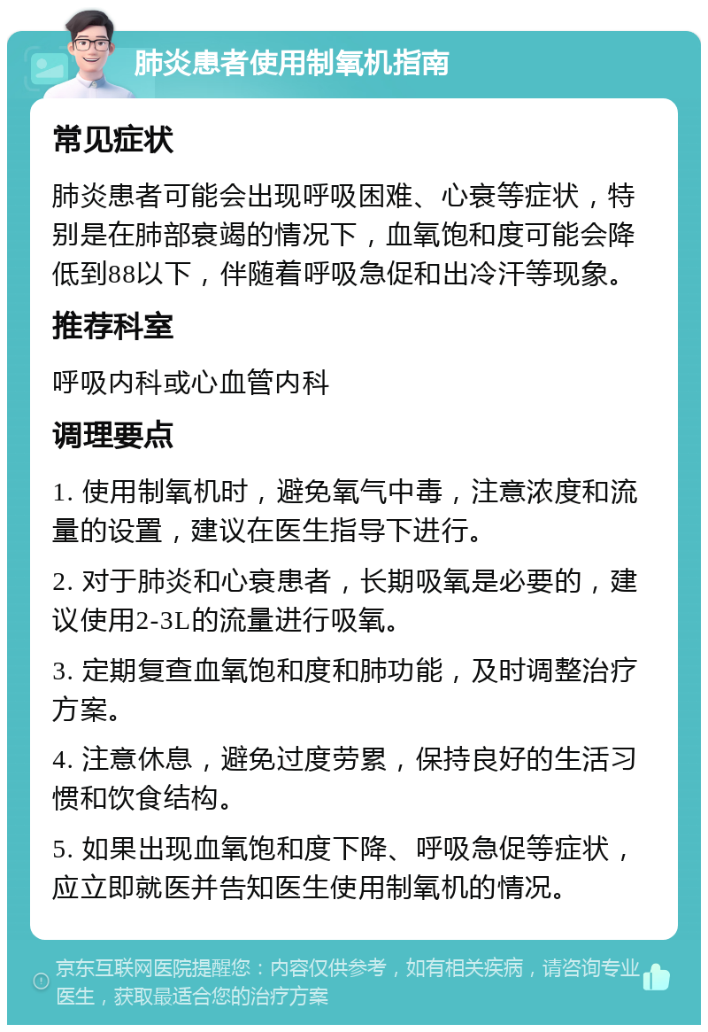 肺炎患者使用制氧机指南 常见症状 肺炎患者可能会出现呼吸困难、心衰等症状，特别是在肺部衰竭的情况下，血氧饱和度可能会降低到88以下，伴随着呼吸急促和出冷汗等现象。 推荐科室 呼吸内科或心血管内科 调理要点 1. 使用制氧机时，避免氧气中毒，注意浓度和流量的设置，建议在医生指导下进行。 2. 对于肺炎和心衰患者，长期吸氧是必要的，建议使用2-3L的流量进行吸氧。 3. 定期复查血氧饱和度和肺功能，及时调整治疗方案。 4. 注意休息，避免过度劳累，保持良好的生活习惯和饮食结构。 5. 如果出现血氧饱和度下降、呼吸急促等症状，应立即就医并告知医生使用制氧机的情况。