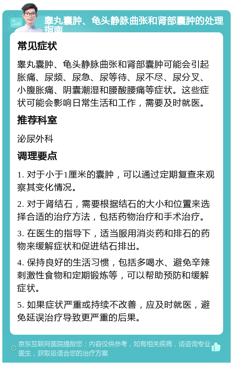 睾丸囊肿、龟头静脉曲张和肾部囊肿的处理指南 常见症状 睾丸囊肿、龟头静脉曲张和肾部囊肿可能会引起胀痛、尿频、尿急、尿等待、尿不尽、尿分叉、小腹胀痛、阴囊潮湿和腰酸腰痛等症状。这些症状可能会影响日常生活和工作，需要及时就医。 推荐科室 泌尿外科 调理要点 1. 对于小于1厘米的囊肿，可以通过定期复查来观察其变化情况。 2. 对于肾结石，需要根据结石的大小和位置来选择合适的治疗方法，包括药物治疗和手术治疗。 3. 在医生的指导下，适当服用消炎药和排石的药物来缓解症状和促进结石排出。 4. 保持良好的生活习惯，包括多喝水、避免辛辣刺激性食物和定期锻炼等，可以帮助预防和缓解症状。 5. 如果症状严重或持续不改善，应及时就医，避免延误治疗导致更严重的后果。