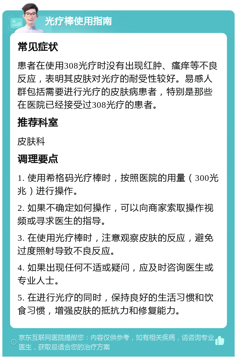 光疗棒使用指南 常见症状 患者在使用308光疗时没有出现红肿、瘙痒等不良反应，表明其皮肤对光疗的耐受性较好。易感人群包括需要进行光疗的皮肤病患者，特别是那些在医院已经接受过308光疗的患者。 推荐科室 皮肤科 调理要点 1. 使用希格码光疗棒时，按照医院的用量（300光兆）进行操作。 2. 如果不确定如何操作，可以向商家索取操作视频或寻求医生的指导。 3. 在使用光疗棒时，注意观察皮肤的反应，避免过度照射导致不良反应。 4. 如果出现任何不适或疑问，应及时咨询医生或专业人士。 5. 在进行光疗的同时，保持良好的生活习惯和饮食习惯，增强皮肤的抵抗力和修复能力。