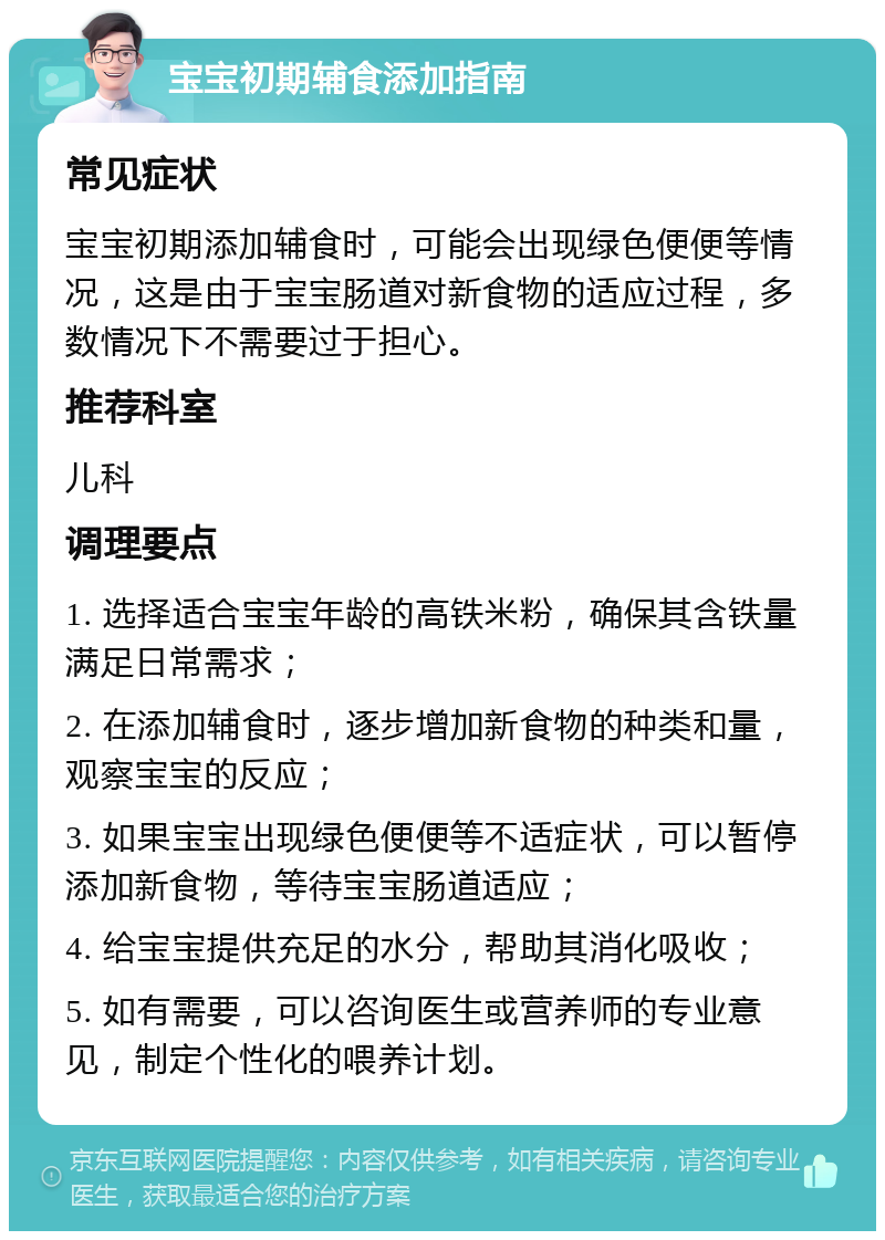 宝宝初期辅食添加指南 常见症状 宝宝初期添加辅食时，可能会出现绿色便便等情况，这是由于宝宝肠道对新食物的适应过程，多数情况下不需要过于担心。 推荐科室 儿科 调理要点 1. 选择适合宝宝年龄的高铁米粉，确保其含铁量满足日常需求； 2. 在添加辅食时，逐步增加新食物的种类和量，观察宝宝的反应； 3. 如果宝宝出现绿色便便等不适症状，可以暂停添加新食物，等待宝宝肠道适应； 4. 给宝宝提供充足的水分，帮助其消化吸收； 5. 如有需要，可以咨询医生或营养师的专业意见，制定个性化的喂养计划。