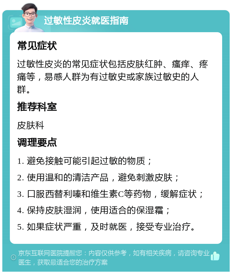 过敏性皮炎就医指南 常见症状 过敏性皮炎的常见症状包括皮肤红肿、瘙痒、疼痛等，易感人群为有过敏史或家族过敏史的人群。 推荐科室 皮肤科 调理要点 1. 避免接触可能引起过敏的物质； 2. 使用温和的清洁产品，避免刺激皮肤； 3. 口服西替利嗪和维生素C等药物，缓解症状； 4. 保持皮肤湿润，使用适合的保湿霜； 5. 如果症状严重，及时就医，接受专业治疗。