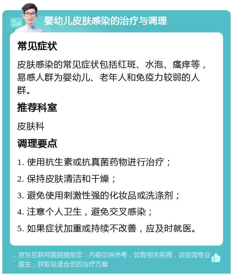 婴幼儿皮肤感染的治疗与调理 常见症状 皮肤感染的常见症状包括红斑、水泡、瘙痒等，易感人群为婴幼儿、老年人和免疫力较弱的人群。 推荐科室 皮肤科 调理要点 1. 使用抗生素或抗真菌药物进行治疗； 2. 保持皮肤清洁和干燥； 3. 避免使用刺激性强的化妆品或洗涤剂； 4. 注意个人卫生，避免交叉感染； 5. 如果症状加重或持续不改善，应及时就医。