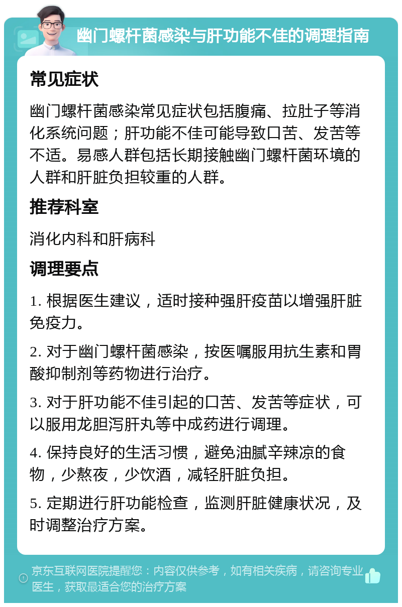 幽门螺杆菌感染与肝功能不佳的调理指南 常见症状 幽门螺杆菌感染常见症状包括腹痛、拉肚子等消化系统问题；肝功能不佳可能导致口苦、发苦等不适。易感人群包括长期接触幽门螺杆菌环境的人群和肝脏负担较重的人群。 推荐科室 消化内科和肝病科 调理要点 1. 根据医生建议，适时接种强肝疫苗以增强肝脏免疫力。 2. 对于幽门螺杆菌感染，按医嘱服用抗生素和胃酸抑制剂等药物进行治疗。 3. 对于肝功能不佳引起的口苦、发苦等症状，可以服用龙胆泻肝丸等中成药进行调理。 4. 保持良好的生活习惯，避免油腻辛辣凉的食物，少熬夜，少饮酒，减轻肝脏负担。 5. 定期进行肝功能检查，监测肝脏健康状况，及时调整治疗方案。