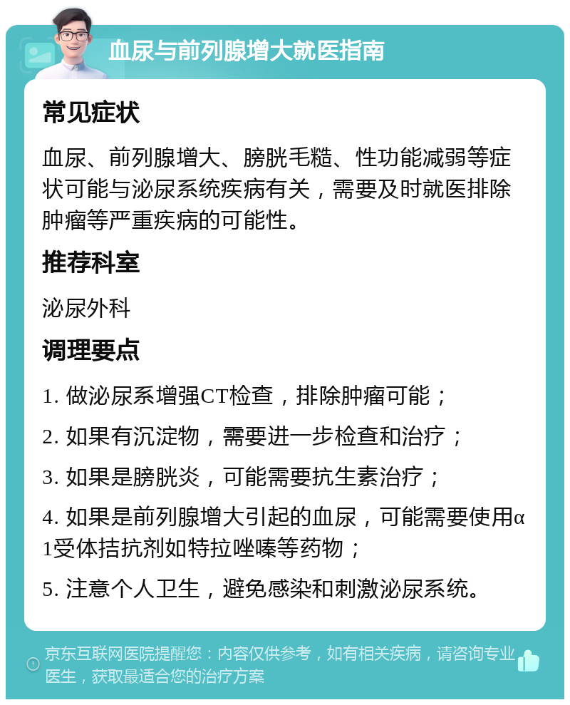 血尿与前列腺增大就医指南 常见症状 血尿、前列腺增大、膀胱毛糙、性功能减弱等症状可能与泌尿系统疾病有关，需要及时就医排除肿瘤等严重疾病的可能性。 推荐科室 泌尿外科 调理要点 1. 做泌尿系增强CT检查，排除肿瘤可能； 2. 如果有沉淀物，需要进一步检查和治疗； 3. 如果是膀胱炎，可能需要抗生素治疗； 4. 如果是前列腺增大引起的血尿，可能需要使用α1受体拮抗剂如特拉唑嗪等药物； 5. 注意个人卫生，避免感染和刺激泌尿系统。