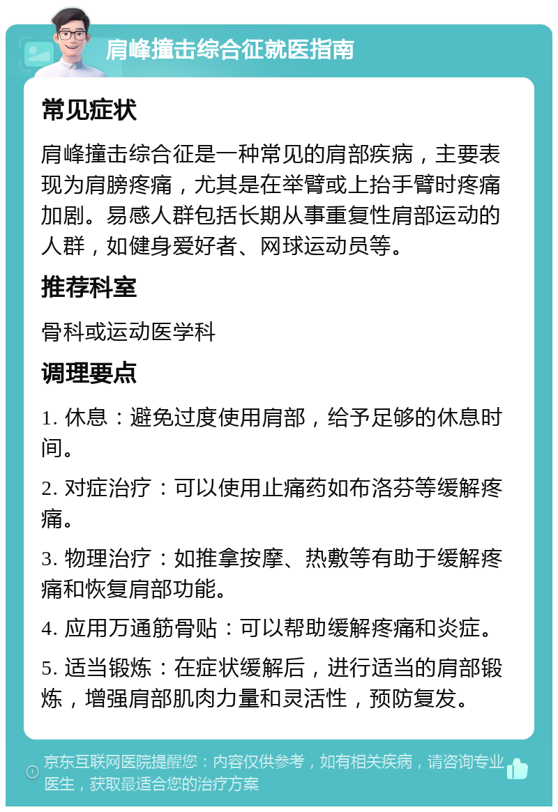 肩峰撞击综合征就医指南 常见症状 肩峰撞击综合征是一种常见的肩部疾病，主要表现为肩膀疼痛，尤其是在举臂或上抬手臂时疼痛加剧。易感人群包括长期从事重复性肩部运动的人群，如健身爱好者、网球运动员等。 推荐科室 骨科或运动医学科 调理要点 1. 休息：避免过度使用肩部，给予足够的休息时间。 2. 对症治疗：可以使用止痛药如布洛芬等缓解疼痛。 3. 物理治疗：如推拿按摩、热敷等有助于缓解疼痛和恢复肩部功能。 4. 应用万通筋骨贴：可以帮助缓解疼痛和炎症。 5. 适当锻炼：在症状缓解后，进行适当的肩部锻炼，增强肩部肌肉力量和灵活性，预防复发。