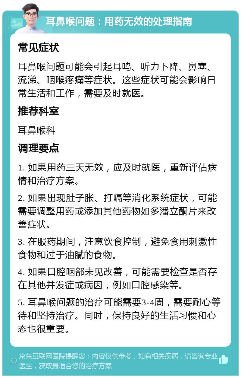 耳鼻喉问题：用药无效的处理指南 常见症状 耳鼻喉问题可能会引起耳鸣、听力下降、鼻塞、流涕、咽喉疼痛等症状。这些症状可能会影响日常生活和工作，需要及时就医。 推荐科室 耳鼻喉科 调理要点 1. 如果用药三天无效，应及时就医，重新评估病情和治疗方案。 2. 如果出现肚子胀、打嗝等消化系统症状，可能需要调整用药或添加其他药物如多潘立酮片来改善症状。 3. 在服药期间，注意饮食控制，避免食用刺激性食物和过于油腻的食物。 4. 如果口腔咽部未见改善，可能需要检查是否存在其他并发症或病因，例如口腔感染等。 5. 耳鼻喉问题的治疗可能需要3-4周，需要耐心等待和坚持治疗。同时，保持良好的生活习惯和心态也很重要。