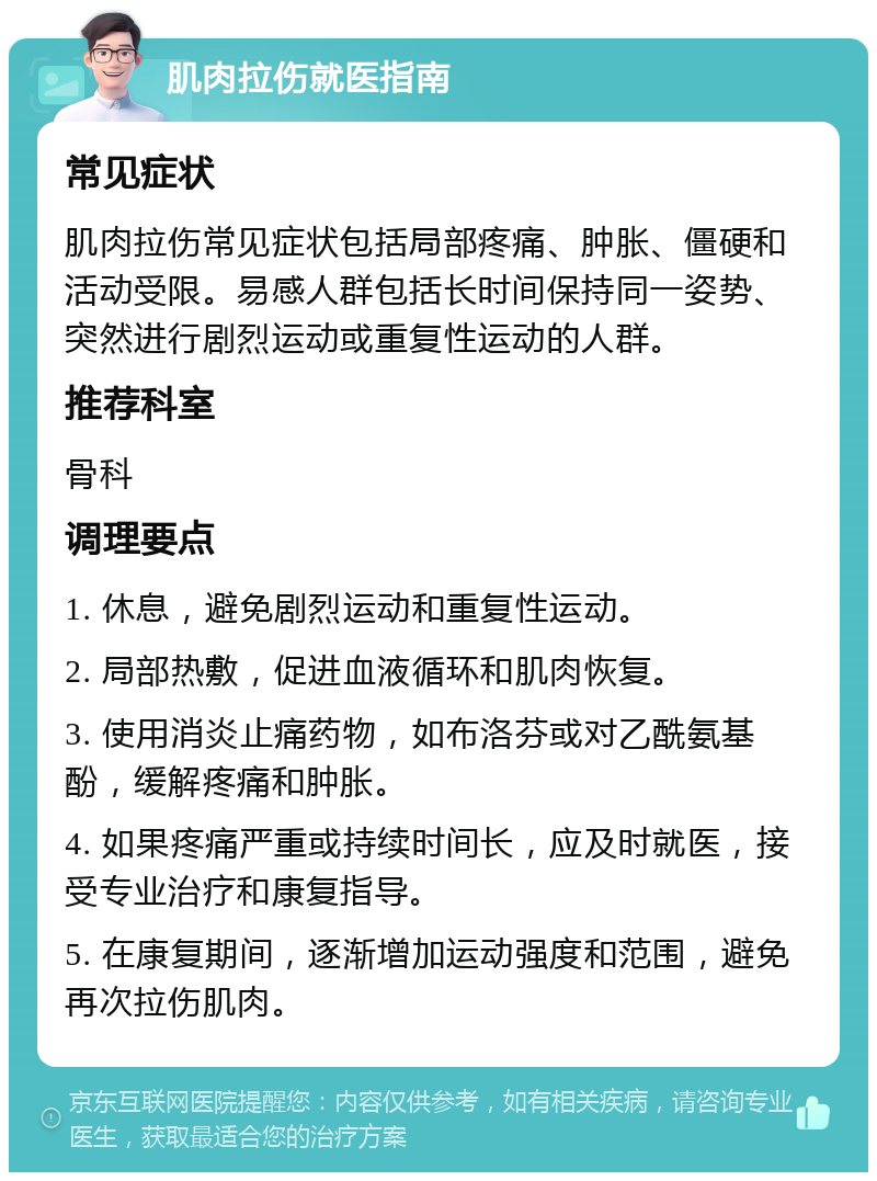 肌肉拉伤就医指南 常见症状 肌肉拉伤常见症状包括局部疼痛、肿胀、僵硬和活动受限。易感人群包括长时间保持同一姿势、突然进行剧烈运动或重复性运动的人群。 推荐科室 骨科 调理要点 1. 休息，避免剧烈运动和重复性运动。 2. 局部热敷，促进血液循环和肌肉恢复。 3. 使用消炎止痛药物，如布洛芬或对乙酰氨基酚，缓解疼痛和肿胀。 4. 如果疼痛严重或持续时间长，应及时就医，接受专业治疗和康复指导。 5. 在康复期间，逐渐增加运动强度和范围，避免再次拉伤肌肉。