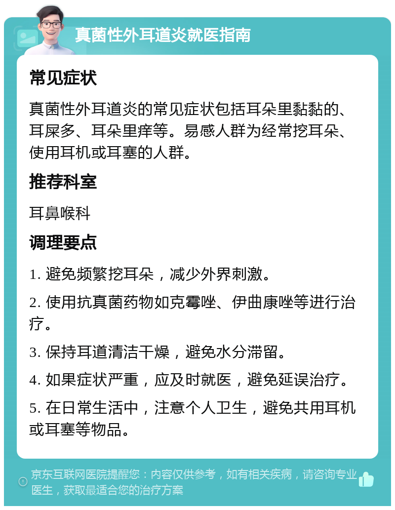 真菌性外耳道炎就医指南 常见症状 真菌性外耳道炎的常见症状包括耳朵里黏黏的、耳屎多、耳朵里痒等。易感人群为经常挖耳朵、使用耳机或耳塞的人群。 推荐科室 耳鼻喉科 调理要点 1. 避免频繁挖耳朵，减少外界刺激。 2. 使用抗真菌药物如克霉唑、伊曲康唑等进行治疗。 3. 保持耳道清洁干燥，避免水分滞留。 4. 如果症状严重，应及时就医，避免延误治疗。 5. 在日常生活中，注意个人卫生，避免共用耳机或耳塞等物品。