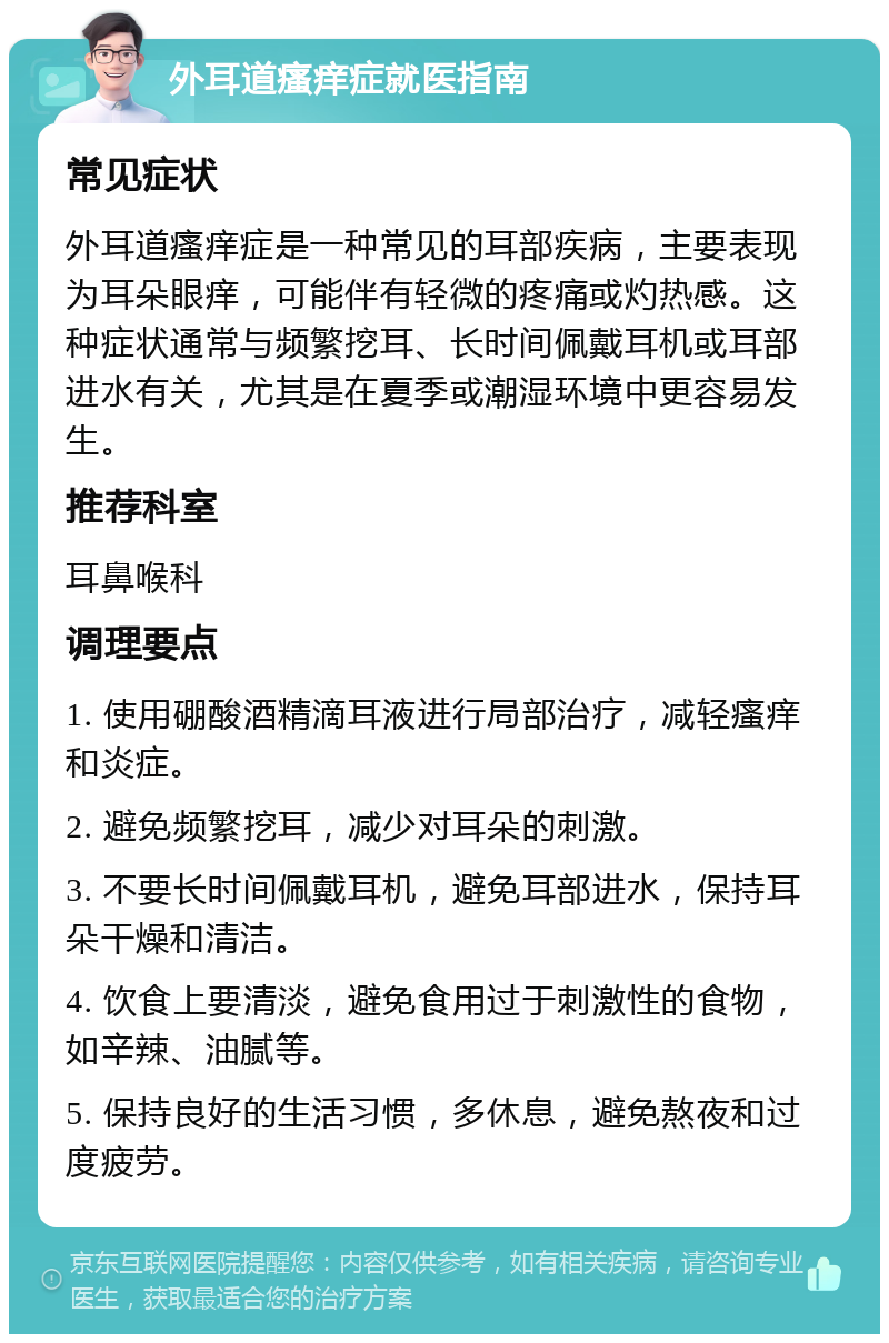 外耳道瘙痒症就医指南 常见症状 外耳道瘙痒症是一种常见的耳部疾病，主要表现为耳朵眼痒，可能伴有轻微的疼痛或灼热感。这种症状通常与频繁挖耳、长时间佩戴耳机或耳部进水有关，尤其是在夏季或潮湿环境中更容易发生。 推荐科室 耳鼻喉科 调理要点 1. 使用硼酸酒精滴耳液进行局部治疗，减轻瘙痒和炎症。 2. 避免频繁挖耳，减少对耳朵的刺激。 3. 不要长时间佩戴耳机，避免耳部进水，保持耳朵干燥和清洁。 4. 饮食上要清淡，避免食用过于刺激性的食物，如辛辣、油腻等。 5. 保持良好的生活习惯，多休息，避免熬夜和过度疲劳。