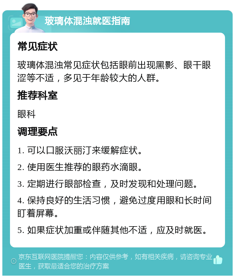 玻璃体混浊就医指南 常见症状 玻璃体混浊常见症状包括眼前出现黑影、眼干眼涩等不适，多见于年龄较大的人群。 推荐科室 眼科 调理要点 1. 可以口服沃丽汀来缓解症状。 2. 使用医生推荐的眼药水滴眼。 3. 定期进行眼部检查，及时发现和处理问题。 4. 保持良好的生活习惯，避免过度用眼和长时间盯着屏幕。 5. 如果症状加重或伴随其他不适，应及时就医。