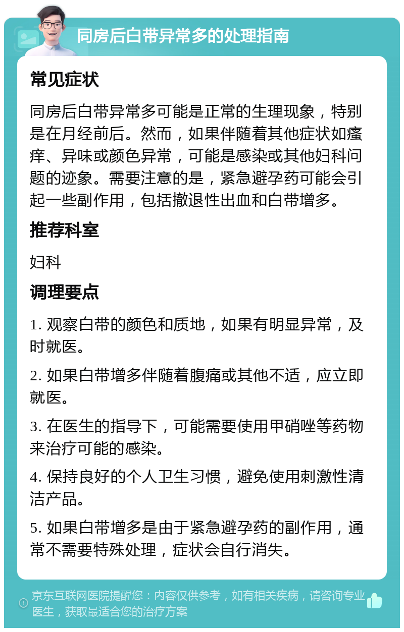 同房后白带异常多的处理指南 常见症状 同房后白带异常多可能是正常的生理现象，特别是在月经前后。然而，如果伴随着其他症状如瘙痒、异味或颜色异常，可能是感染或其他妇科问题的迹象。需要注意的是，紧急避孕药可能会引起一些副作用，包括撤退性出血和白带增多。 推荐科室 妇科 调理要点 1. 观察白带的颜色和质地，如果有明显异常，及时就医。 2. 如果白带增多伴随着腹痛或其他不适，应立即就医。 3. 在医生的指导下，可能需要使用甲硝唑等药物来治疗可能的感染。 4. 保持良好的个人卫生习惯，避免使用刺激性清洁产品。 5. 如果白带增多是由于紧急避孕药的副作用，通常不需要特殊处理，症状会自行消失。