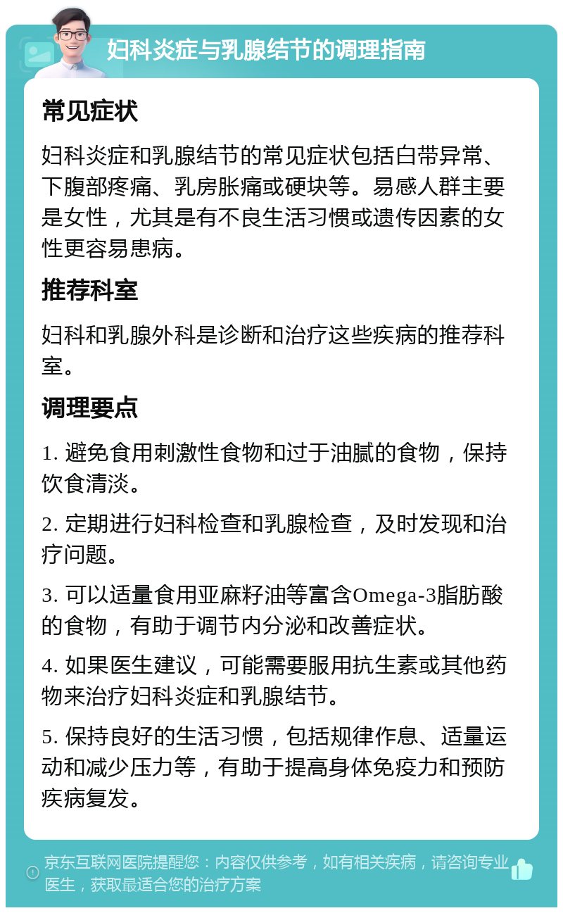 妇科炎症与乳腺结节的调理指南 常见症状 妇科炎症和乳腺结节的常见症状包括白带异常、下腹部疼痛、乳房胀痛或硬块等。易感人群主要是女性，尤其是有不良生活习惯或遗传因素的女性更容易患病。 推荐科室 妇科和乳腺外科是诊断和治疗这些疾病的推荐科室。 调理要点 1. 避免食用刺激性食物和过于油腻的食物，保持饮食清淡。 2. 定期进行妇科检查和乳腺检查，及时发现和治疗问题。 3. 可以适量食用亚麻籽油等富含Omega-3脂肪酸的食物，有助于调节内分泌和改善症状。 4. 如果医生建议，可能需要服用抗生素或其他药物来治疗妇科炎症和乳腺结节。 5. 保持良好的生活习惯，包括规律作息、适量运动和减少压力等，有助于提高身体免疫力和预防疾病复发。