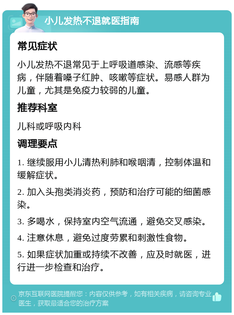 小儿发热不退就医指南 常见症状 小儿发热不退常见于上呼吸道感染、流感等疾病，伴随着嗓子红肿、咳嗽等症状。易感人群为儿童，尤其是免疫力较弱的儿童。 推荐科室 儿科或呼吸内科 调理要点 1. 继续服用小儿清热利肺和喉咽清，控制体温和缓解症状。 2. 加入头孢类消炎药，预防和治疗可能的细菌感染。 3. 多喝水，保持室内空气流通，避免交叉感染。 4. 注意休息，避免过度劳累和刺激性食物。 5. 如果症状加重或持续不改善，应及时就医，进行进一步检查和治疗。