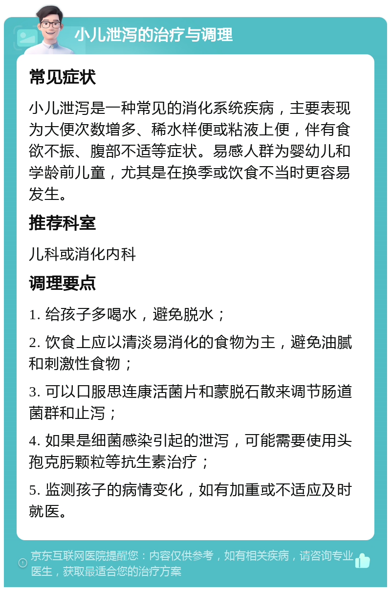 小儿泄泻的治疗与调理 常见症状 小儿泄泻是一种常见的消化系统疾病，主要表现为大便次数增多、稀水样便或粘液上便，伴有食欲不振、腹部不适等症状。易感人群为婴幼儿和学龄前儿童，尤其是在换季或饮食不当时更容易发生。 推荐科室 儿科或消化内科 调理要点 1. 给孩子多喝水，避免脱水； 2. 饮食上应以清淡易消化的食物为主，避免油腻和刺激性食物； 3. 可以口服思连康活菌片和蒙脱石散来调节肠道菌群和止泻； 4. 如果是细菌感染引起的泄泻，可能需要使用头孢克肟颗粒等抗生素治疗； 5. 监测孩子的病情变化，如有加重或不适应及时就医。