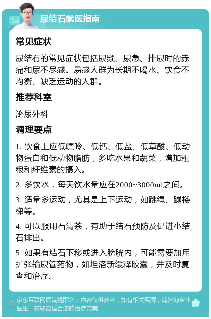 尿结石就医指南 常见症状 尿结石的常见症状包括尿频、尿急、排尿时的赤痛和尿不尽感。易感人群为长期不喝水、饮食不均衡、缺乏运动的人群。 推荐科室 泌尿外科 调理要点 1. 饮食上应低嘌呤、低钙、低盐、低草酸、低动物蛋白和低动物脂肪，多吃水果和蔬菜，增加粗粮和纤维素的摄入。 2. 多饮水，每天饮水量应在2000~3000ml之间。 3. 适量多运动，尤其是上下运动，如跳绳、蹦楼梯等。 4. 可以服用石清茶，有助于结石预防及促进小结石排出。 5. 如果有结石下移或进入膀胱内，可能需要加用扩张输尿管药物，如坦洛新缓释胶囊，并及时复查和治疗。