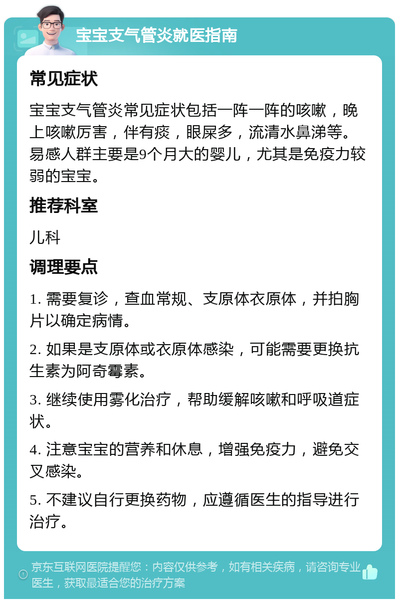 宝宝支气管炎就医指南 常见症状 宝宝支气管炎常见症状包括一阵一阵的咳嗽，晚上咳嗽厉害，伴有痰，眼屎多，流清水鼻涕等。易感人群主要是9个月大的婴儿，尤其是免疫力较弱的宝宝。 推荐科室 儿科 调理要点 1. 需要复诊，查血常规、支原体衣原体，并拍胸片以确定病情。 2. 如果是支原体或衣原体感染，可能需要更换抗生素为阿奇霉素。 3. 继续使用雾化治疗，帮助缓解咳嗽和呼吸道症状。 4. 注意宝宝的营养和休息，增强免疫力，避免交叉感染。 5. 不建议自行更换药物，应遵循医生的指导进行治疗。