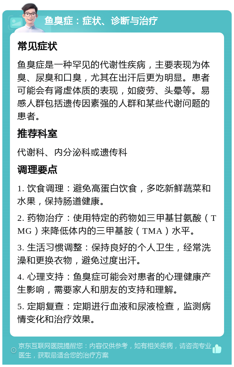 鱼臭症：症状、诊断与治疗 常见症状 鱼臭症是一种罕见的代谢性疾病，主要表现为体臭、尿臭和口臭，尤其在出汗后更为明显。患者可能会有肾虚体质的表现，如疲劳、头晕等。易感人群包括遗传因素强的人群和某些代谢问题的患者。 推荐科室 代谢科、内分泌科或遗传科 调理要点 1. 饮食调理：避免高蛋白饮食，多吃新鲜蔬菜和水果，保持肠道健康。 2. 药物治疗：使用特定的药物如三甲基甘氨酸（TMG）来降低体内的三甲基胺（TMA）水平。 3. 生活习惯调整：保持良好的个人卫生，经常洗澡和更换衣物，避免过度出汗。 4. 心理支持：鱼臭症可能会对患者的心理健康产生影响，需要家人和朋友的支持和理解。 5. 定期复查：定期进行血液和尿液检查，监测病情变化和治疗效果。