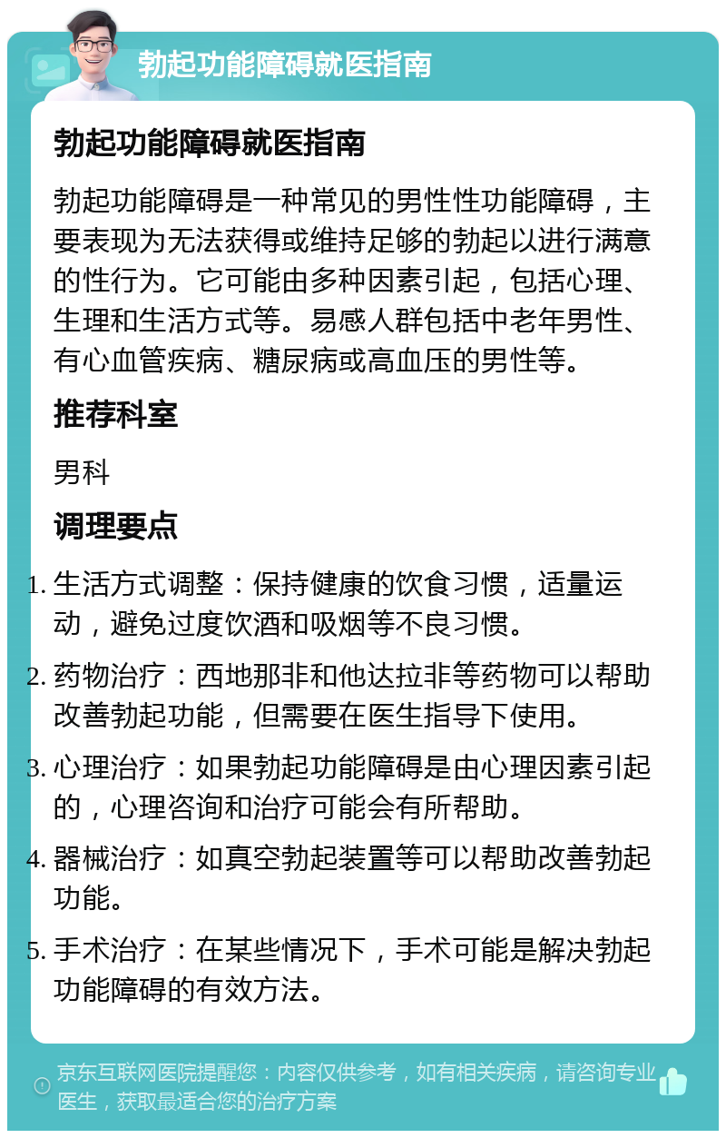 勃起功能障碍就医指南 勃起功能障碍就医指南 勃起功能障碍是一种常见的男性性功能障碍，主要表现为无法获得或维持足够的勃起以进行满意的性行为。它可能由多种因素引起，包括心理、生理和生活方式等。易感人群包括中老年男性、有心血管疾病、糖尿病或高血压的男性等。 推荐科室 男科 调理要点 生活方式调整：保持健康的饮食习惯，适量运动，避免过度饮酒和吸烟等不良习惯。 药物治疗：西地那非和他达拉非等药物可以帮助改善勃起功能，但需要在医生指导下使用。 心理治疗：如果勃起功能障碍是由心理因素引起的，心理咨询和治疗可能会有所帮助。 器械治疗：如真空勃起装置等可以帮助改善勃起功能。 手术治疗：在某些情况下，手术可能是解决勃起功能障碍的有效方法。