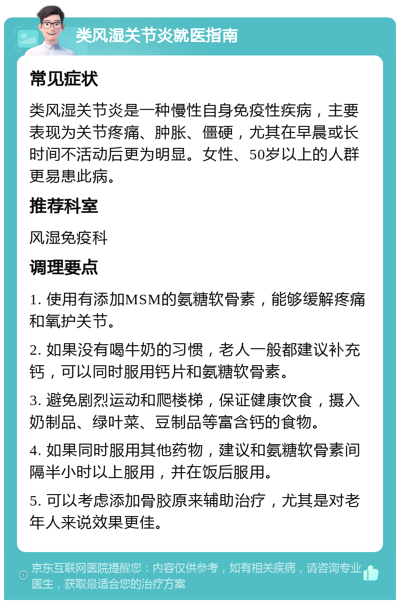 类风湿关节炎就医指南 常见症状 类风湿关节炎是一种慢性自身免疫性疾病，主要表现为关节疼痛、肿胀、僵硬，尤其在早晨或长时间不活动后更为明显。女性、50岁以上的人群更易患此病。 推荐科室 风湿免疫科 调理要点 1. 使用有添加MSM的氨糖软骨素，能够缓解疼痛和氧护关节。 2. 如果没有喝牛奶的习惯，老人一般都建议补充钙，可以同时服用钙片和氨糖软骨素。 3. 避免剧烈运动和爬楼梯，保证健康饮食，摄入奶制品、绿叶菜、豆制品等富含钙的食物。 4. 如果同时服用其他药物，建议和氨糖软骨素间隔半小时以上服用，并在饭后服用。 5. 可以考虑添加骨胶原来辅助治疗，尤其是对老年人来说效果更佳。