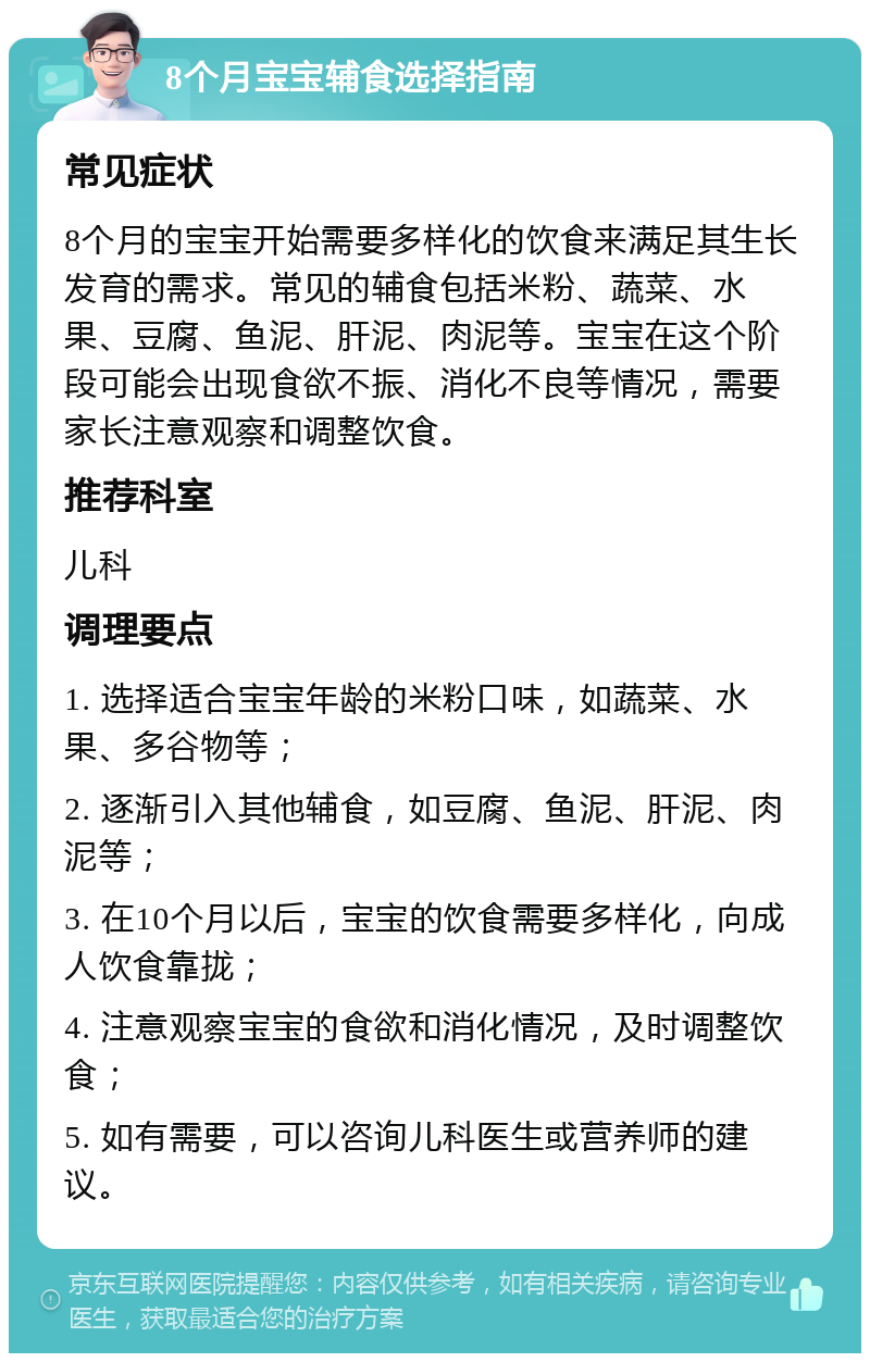 8个月宝宝辅食选择指南 常见症状 8个月的宝宝开始需要多样化的饮食来满足其生长发育的需求。常见的辅食包括米粉、蔬菜、水果、豆腐、鱼泥、肝泥、肉泥等。宝宝在这个阶段可能会出现食欲不振、消化不良等情况，需要家长注意观察和调整饮食。 推荐科室 儿科 调理要点 1. 选择适合宝宝年龄的米粉口味，如蔬菜、水果、多谷物等； 2. 逐渐引入其他辅食，如豆腐、鱼泥、肝泥、肉泥等； 3. 在10个月以后，宝宝的饮食需要多样化，向成人饮食靠拢； 4. 注意观察宝宝的食欲和消化情况，及时调整饮食； 5. 如有需要，可以咨询儿科医生或营养师的建议。