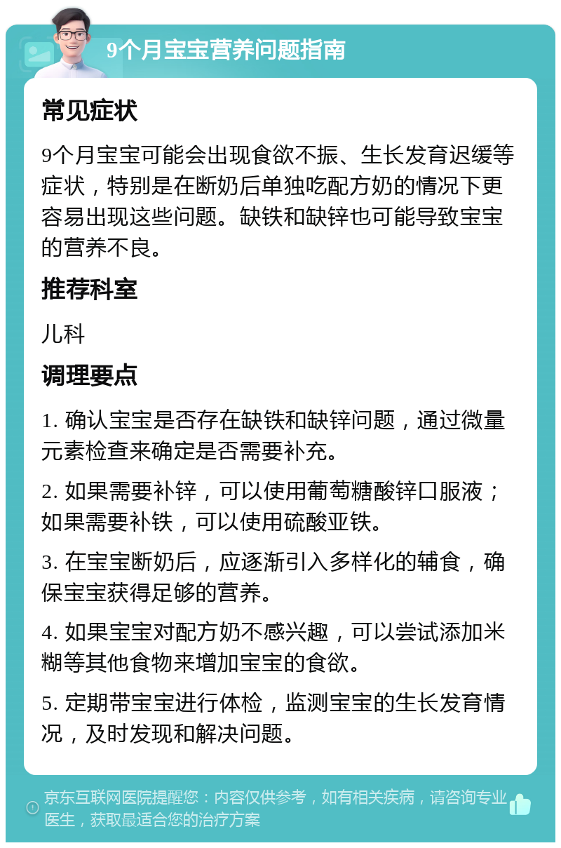 9个月宝宝营养问题指南 常见症状 9个月宝宝可能会出现食欲不振、生长发育迟缓等症状，特别是在断奶后单独吃配方奶的情况下更容易出现这些问题。缺铁和缺锌也可能导致宝宝的营养不良。 推荐科室 儿科 调理要点 1. 确认宝宝是否存在缺铁和缺锌问题，通过微量元素检查来确定是否需要补充。 2. 如果需要补锌，可以使用葡萄糖酸锌口服液；如果需要补铁，可以使用硫酸亚铁。 3. 在宝宝断奶后，应逐渐引入多样化的辅食，确保宝宝获得足够的营养。 4. 如果宝宝对配方奶不感兴趣，可以尝试添加米糊等其他食物来增加宝宝的食欲。 5. 定期带宝宝进行体检，监测宝宝的生长发育情况，及时发现和解决问题。