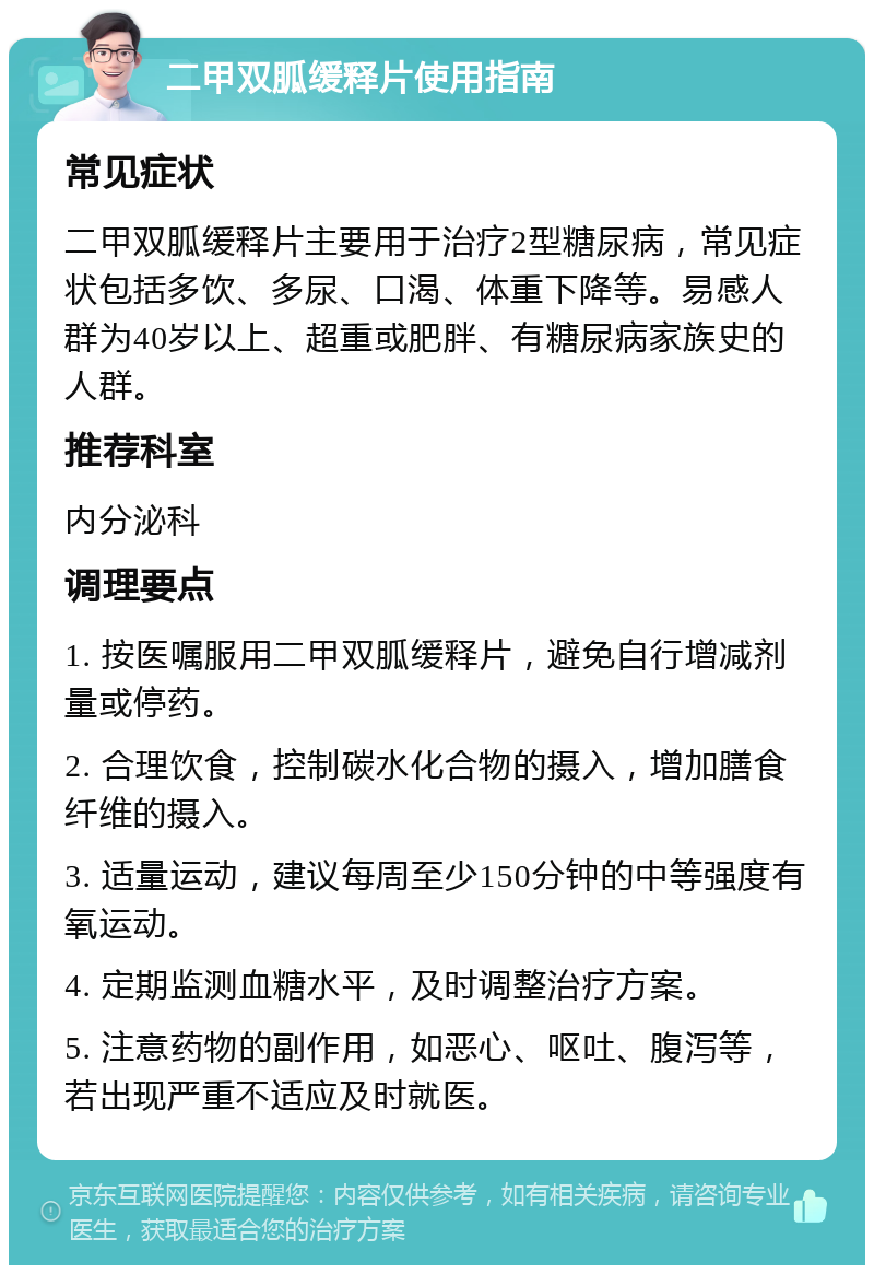 二甲双胍缓释片使用指南 常见症状 二甲双胍缓释片主要用于治疗2型糖尿病，常见症状包括多饮、多尿、口渴、体重下降等。易感人群为40岁以上、超重或肥胖、有糖尿病家族史的人群。 推荐科室 内分泌科 调理要点 1. 按医嘱服用二甲双胍缓释片，避免自行增减剂量或停药。 2. 合理饮食，控制碳水化合物的摄入，增加膳食纤维的摄入。 3. 适量运动，建议每周至少150分钟的中等强度有氧运动。 4. 定期监测血糖水平，及时调整治疗方案。 5. 注意药物的副作用，如恶心、呕吐、腹泻等，若出现严重不适应及时就医。