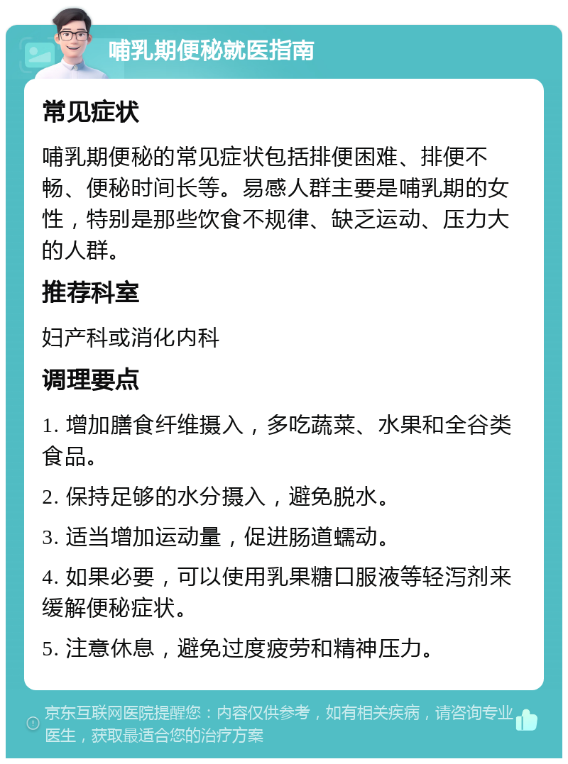 哺乳期便秘就医指南 常见症状 哺乳期便秘的常见症状包括排便困难、排便不畅、便秘时间长等。易感人群主要是哺乳期的女性，特别是那些饮食不规律、缺乏运动、压力大的人群。 推荐科室 妇产科或消化内科 调理要点 1. 增加膳食纤维摄入，多吃蔬菜、水果和全谷类食品。 2. 保持足够的水分摄入，避免脱水。 3. 适当增加运动量，促进肠道蠕动。 4. 如果必要，可以使用乳果糖口服液等轻泻剂来缓解便秘症状。 5. 注意休息，避免过度疲劳和精神压力。