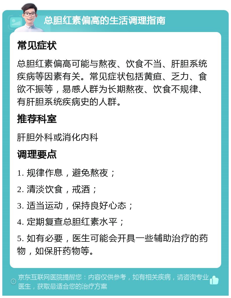 总胆红素偏高的生活调理指南 常见症状 总胆红素偏高可能与熬夜、饮食不当、肝胆系统疾病等因素有关。常见症状包括黄疸、乏力、食欲不振等，易感人群为长期熬夜、饮食不规律、有肝胆系统疾病史的人群。 推荐科室 肝胆外科或消化内科 调理要点 1. 规律作息，避免熬夜； 2. 清淡饮食，戒酒； 3. 适当运动，保持良好心态； 4. 定期复查总胆红素水平； 5. 如有必要，医生可能会开具一些辅助治疗的药物，如保肝药物等。