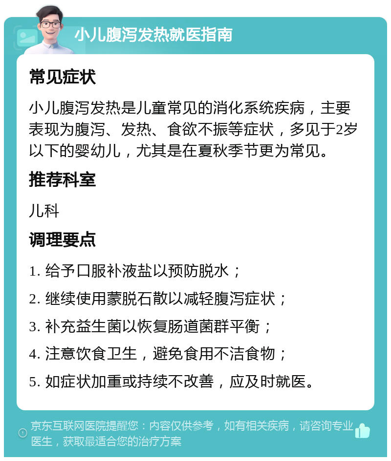 小儿腹泻发热就医指南 常见症状 小儿腹泻发热是儿童常见的消化系统疾病，主要表现为腹泻、发热、食欲不振等症状，多见于2岁以下的婴幼儿，尤其是在夏秋季节更为常见。 推荐科室 儿科 调理要点 1. 给予口服补液盐以预防脱水； 2. 继续使用蒙脱石散以减轻腹泻症状； 3. 补充益生菌以恢复肠道菌群平衡； 4. 注意饮食卫生，避免食用不洁食物； 5. 如症状加重或持续不改善，应及时就医。