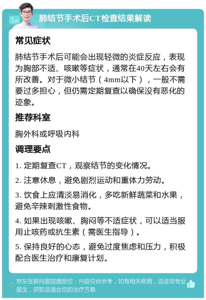 肺结节手术后CT检查结果解读 常见症状 肺结节手术后可能会出现轻微的炎症反应，表现为胸部不适、咳嗽等症状，通常在40天左右会有所改善。对于微小结节（4mm以下），一般不需要过多担心，但仍需定期复查以确保没有恶化的迹象。 推荐科室 胸外科或呼吸内科 调理要点 1. 定期复查CT，观察结节的变化情况。 2. 注意休息，避免剧烈运动和重体力劳动。 3. 饮食上应清淡易消化，多吃新鲜蔬菜和水果，避免辛辣刺激性食物。 4. 如果出现咳嗽、胸闷等不适症状，可以适当服用止咳药或抗生素（需医生指导）。 5. 保持良好的心态，避免过度焦虑和压力，积极配合医生治疗和康复计划。