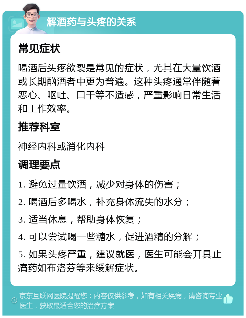 解酒药与头疼的关系 常见症状 喝酒后头疼欲裂是常见的症状，尤其在大量饮酒或长期酗酒者中更为普遍。这种头疼通常伴随着恶心、呕吐、口干等不适感，严重影响日常生活和工作效率。 推荐科室 神经内科或消化内科 调理要点 1. 避免过量饮酒，减少对身体的伤害； 2. 喝酒后多喝水，补充身体流失的水分； 3. 适当休息，帮助身体恢复； 4. 可以尝试喝一些糖水，促进酒精的分解； 5. 如果头疼严重，建议就医，医生可能会开具止痛药如布洛芬等来缓解症状。