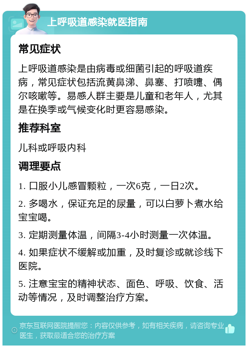 上呼吸道感染就医指南 常见症状 上呼吸道感染是由病毒或细菌引起的呼吸道疾病，常见症状包括流黄鼻涕、鼻塞、打喷嚏、偶尔咳嗽等。易感人群主要是儿童和老年人，尤其是在换季或气候变化时更容易感染。 推荐科室 儿科或呼吸内科 调理要点 1. 口服小儿感冒颗粒，一次6克，一日2次。 2. 多喝水，保证充足的尿量，可以白萝卜煮水给宝宝喝。 3. 定期测量体温，间隔3-4小时测量一次体温。 4. 如果症状不缓解或加重，及时复诊或就诊线下医院。 5. 注意宝宝的精神状态、面色、呼吸、饮食、活动等情况，及时调整治疗方案。