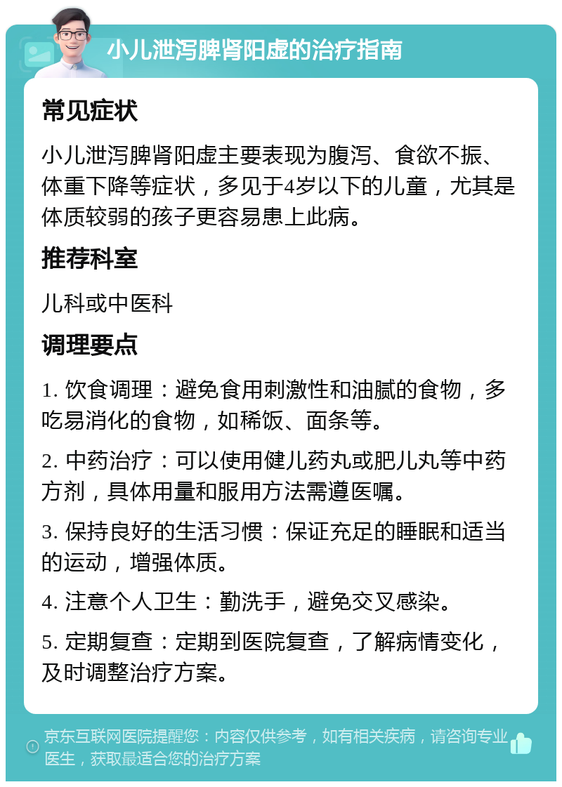 小儿泄泻脾肾阳虚的治疗指南 常见症状 小儿泄泻脾肾阳虚主要表现为腹泻、食欲不振、体重下降等症状，多见于4岁以下的儿童，尤其是体质较弱的孩子更容易患上此病。 推荐科室 儿科或中医科 调理要点 1. 饮食调理：避免食用刺激性和油腻的食物，多吃易消化的食物，如稀饭、面条等。 2. 中药治疗：可以使用健儿药丸或肥儿丸等中药方剂，具体用量和服用方法需遵医嘱。 3. 保持良好的生活习惯：保证充足的睡眠和适当的运动，增强体质。 4. 注意个人卫生：勤洗手，避免交叉感染。 5. 定期复查：定期到医院复查，了解病情变化，及时调整治疗方案。