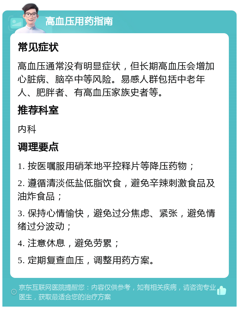 高血压用药指南 常见症状 高血压通常没有明显症状，但长期高血压会增加心脏病、脑卒中等风险。易感人群包括中老年人、肥胖者、有高血压家族史者等。 推荐科室 内科 调理要点 1. 按医嘱服用硝苯地平控释片等降压药物； 2. 遵循清淡低盐低脂饮食，避免辛辣刺激食品及油炸食品； 3. 保持心情愉快，避免过分焦虑、紧张，避免情绪过分波动； 4. 注意休息，避免劳累； 5. 定期复查血压，调整用药方案。