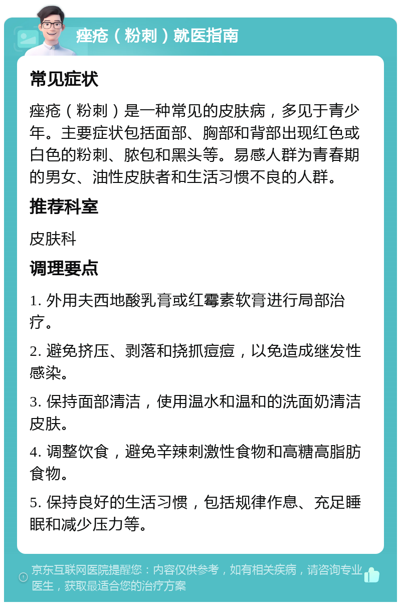 痤疮（粉刺）就医指南 常见症状 痤疮（粉刺）是一种常见的皮肤病，多见于青少年。主要症状包括面部、胸部和背部出现红色或白色的粉刺、脓包和黑头等。易感人群为青春期的男女、油性皮肤者和生活习惯不良的人群。 推荐科室 皮肤科 调理要点 1. 外用夫西地酸乳膏或红霉素软膏进行局部治疗。 2. 避免挤压、剥落和挠抓痘痘，以免造成继发性感染。 3. 保持面部清洁，使用温水和温和的洗面奶清洁皮肤。 4. 调整饮食，避免辛辣刺激性食物和高糖高脂肪食物。 5. 保持良好的生活习惯，包括规律作息、充足睡眠和减少压力等。