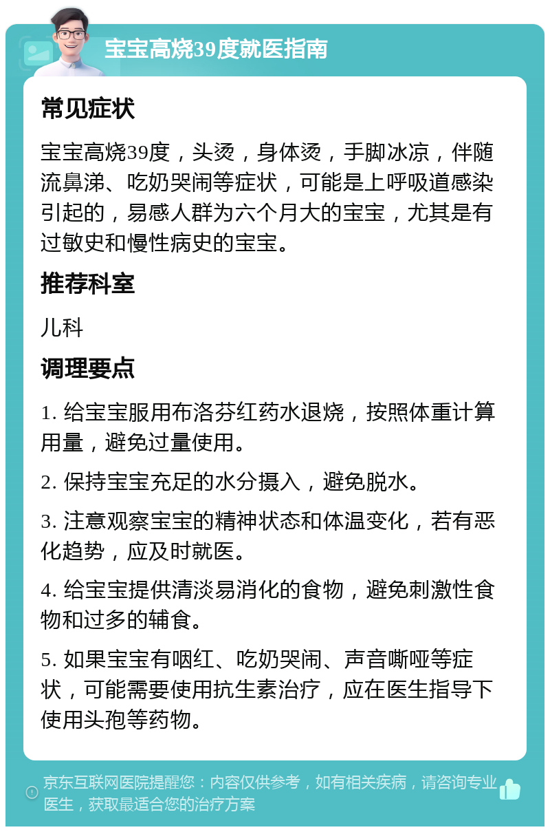 宝宝高烧39度就医指南 常见症状 宝宝高烧39度，头烫，身体烫，手脚冰凉，伴随流鼻涕、吃奶哭闹等症状，可能是上呼吸道感染引起的，易感人群为六个月大的宝宝，尤其是有过敏史和慢性病史的宝宝。 推荐科室 儿科 调理要点 1. 给宝宝服用布洛芬红药水退烧，按照体重计算用量，避免过量使用。 2. 保持宝宝充足的水分摄入，避免脱水。 3. 注意观察宝宝的精神状态和体温变化，若有恶化趋势，应及时就医。 4. 给宝宝提供清淡易消化的食物，避免刺激性食物和过多的辅食。 5. 如果宝宝有咽红、吃奶哭闹、声音嘶哑等症状，可能需要使用抗生素治疗，应在医生指导下使用头孢等药物。