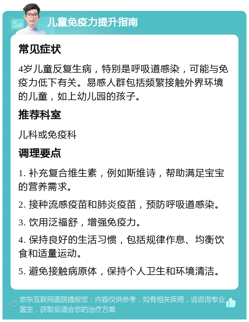 儿童免疫力提升指南 常见症状 4岁儿童反复生病，特别是呼吸道感染，可能与免疫力低下有关。易感人群包括频繁接触外界环境的儿童，如上幼儿园的孩子。 推荐科室 儿科或免疫科 调理要点 1. 补充复合维生素，例如斯维诗，帮助满足宝宝的营养需求。 2. 接种流感疫苗和肺炎疫苗，预防呼吸道感染。 3. 饮用泛福舒，增强免疫力。 4. 保持良好的生活习惯，包括规律作息、均衡饮食和适量运动。 5. 避免接触病原体，保持个人卫生和环境清洁。