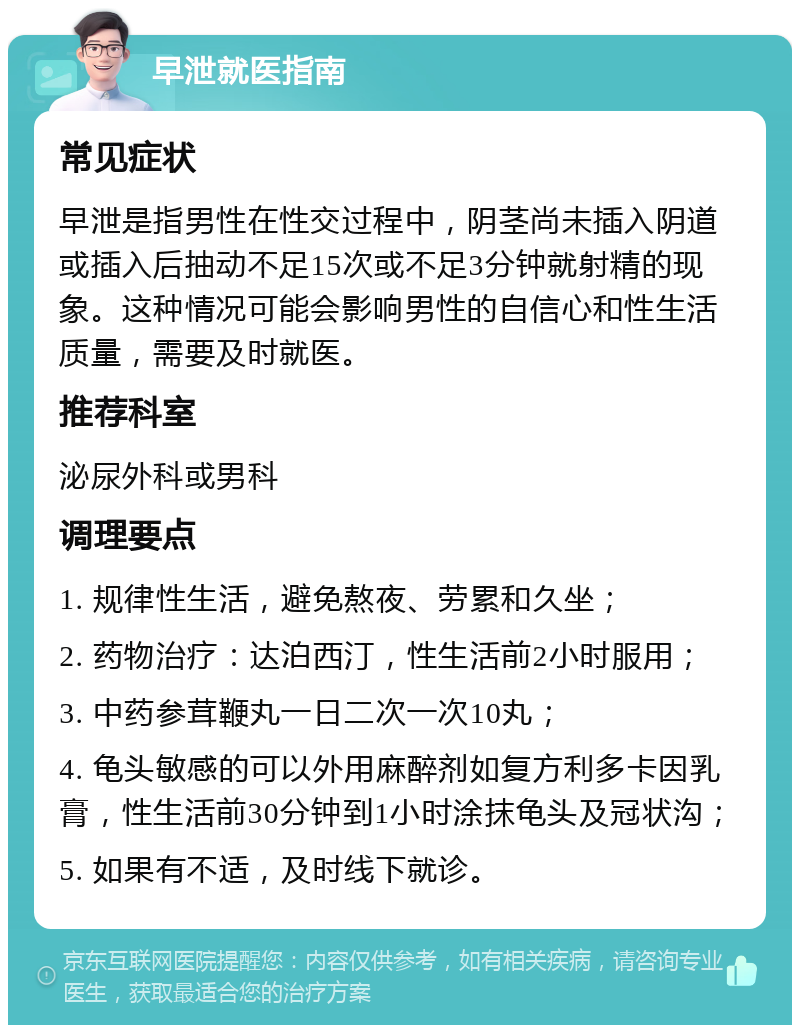 早泄就医指南 常见症状 早泄是指男性在性交过程中，阴茎尚未插入阴道或插入后抽动不足15次或不足3分钟就射精的现象。这种情况可能会影响男性的自信心和性生活质量，需要及时就医。 推荐科室 泌尿外科或男科 调理要点 1. 规律性生活，避免熬夜、劳累和久坐； 2. 药物治疗：达泊西汀，性生活前2小时服用； 3. 中药参茸鞭丸一日二次一次10丸； 4. 龟头敏感的可以外用麻醉剂如复方利多卡因乳膏，性生活前30分钟到1小时涂抹龟头及冠状沟； 5. 如果有不适，及时线下就诊。