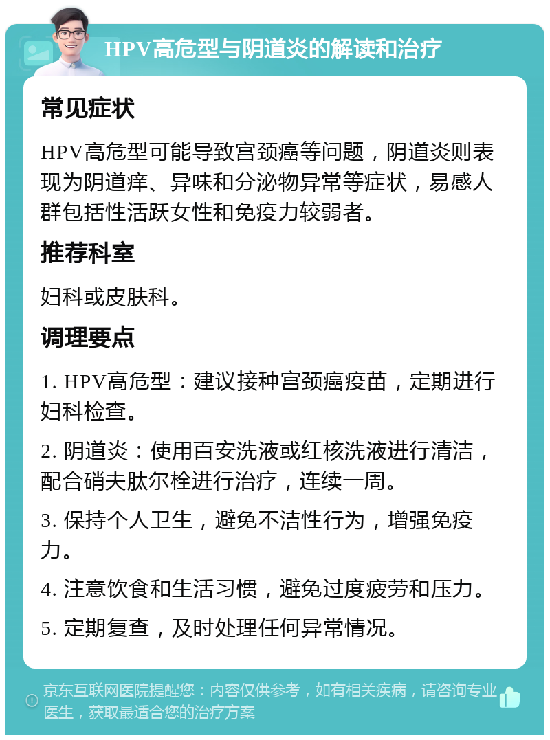 HPV高危型与阴道炎的解读和治疗 常见症状 HPV高危型可能导致宫颈癌等问题，阴道炎则表现为阴道痒、异味和分泌物异常等症状，易感人群包括性活跃女性和免疫力较弱者。 推荐科室 妇科或皮肤科。 调理要点 1. HPV高危型：建议接种宫颈癌疫苗，定期进行妇科检查。 2. 阴道炎：使用百安洗液或红核洗液进行清洁，配合硝夫肽尔栓进行治疗，连续一周。 3. 保持个人卫生，避免不洁性行为，增强免疫力。 4. 注意饮食和生活习惯，避免过度疲劳和压力。 5. 定期复查，及时处理任何异常情况。